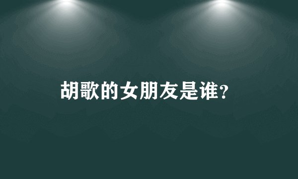 胡歌的女朋友是谁？