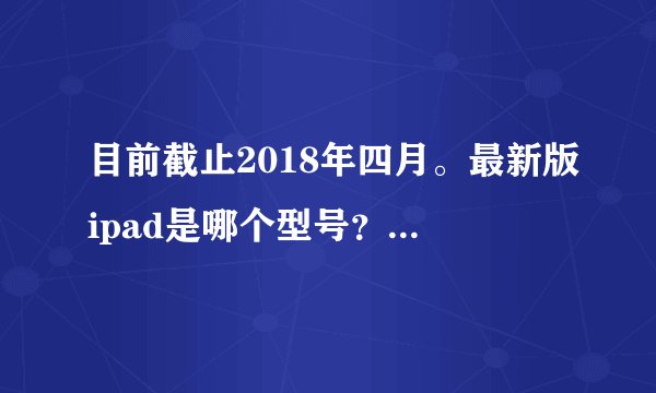 目前截止2018年四月。最新版ipad是哪个型号？ 可否有参考价格？
