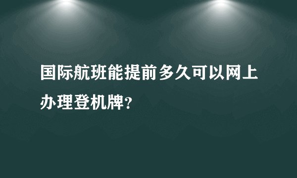 国际航班能提前多久可以网上办理登机牌？