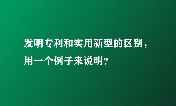 发明专利和实用新型的区别，用一个例子来说明？