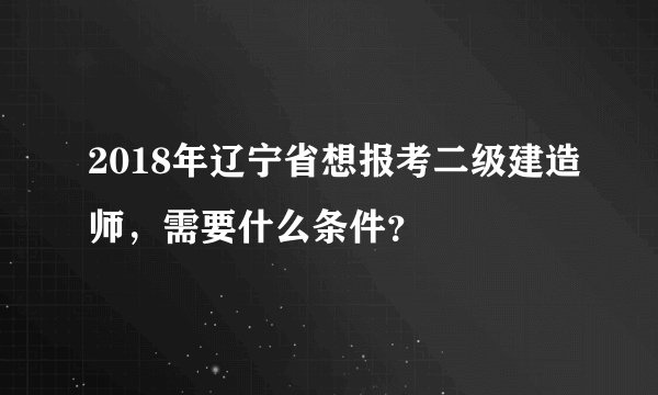 2018年辽宁省想报考二级建造师，需要什么条件？