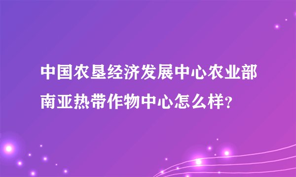 中国农垦经济发展中心农业部南亚热带作物中心怎么样？