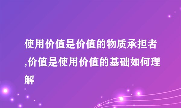 使用价值是价值的物质承担者,价值是使用价值的基础如何理解