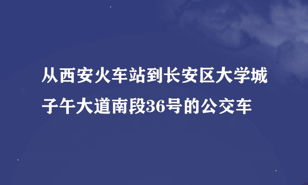 从西安火车站到长安区大学城子午大道南段36号的公交车