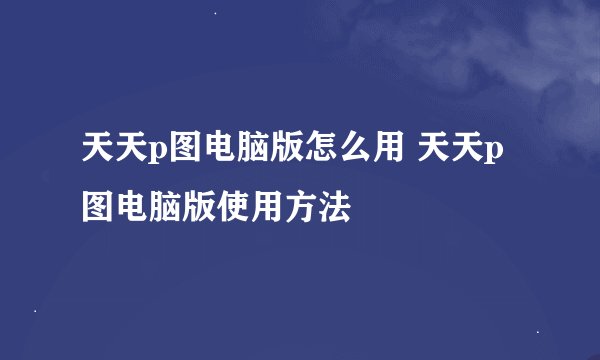 天天p图电脑版怎么用 天天p图电脑版使用方法