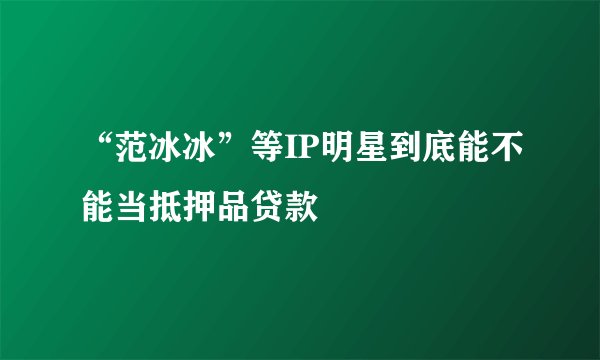 “范冰冰”等IP明星到底能不能当抵押品贷款