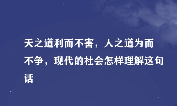 天之道利而不害，人之道为而不争，现代的社会怎样理解这句话