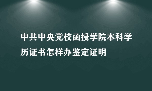 中共中央党校函授学院本科学历证书怎样办鉴定证明