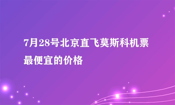 7月28号北京直飞莫斯科机票最便宜的价格