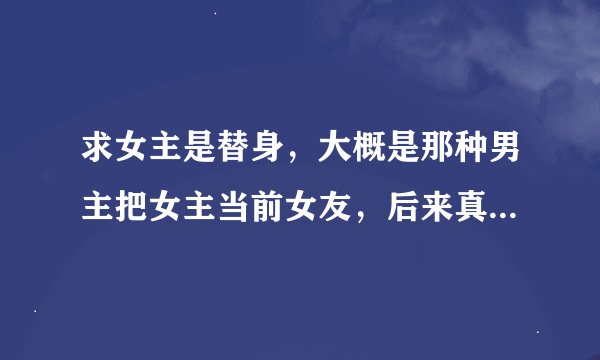 求女主是替身，大概是那种男主把女主当前女友，后来真的爱上了。中间两个人一直有误会有宠有虐，现代的？
