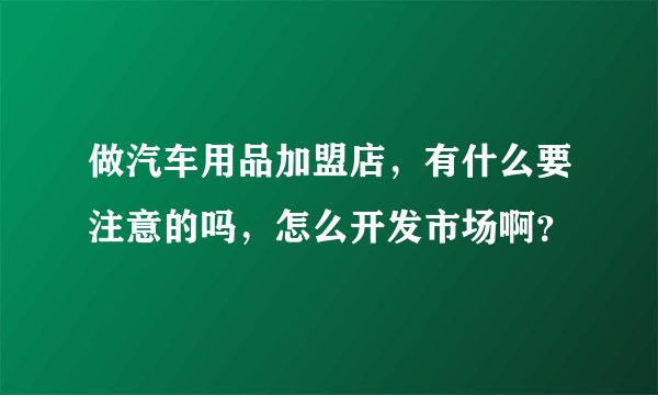 做汽车用品加盟店，有什么要注意的吗，怎么开发市场啊？