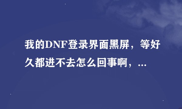 我的DNF登录界面黑屏，等好久都进不去怎么回事啊，求大神帮忙解决啊！！！