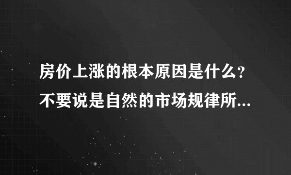 房价上涨的根本原因是什么？不要说是自然的市场规律所致，根本原因？？？