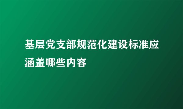 基层党支部规范化建设标准应涵盖哪些内容