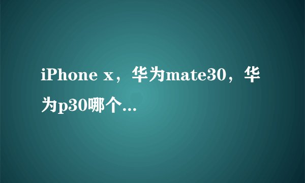iPhone x，华为mate30，华为p30哪个值得买呢？