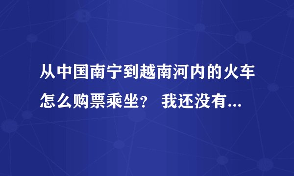 从中国南宁到越南河内的火车怎么购票乘坐？ 我还没有做过这趟列车，网上有详细讲解吗？