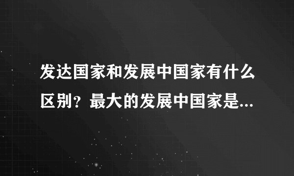 发达国家和发展中国家有什么区别？最大的发展中国家是？最大的发达国家是？