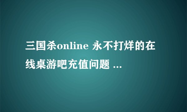 三国杀online 永不打烊的在线桌游吧充值问题 悬赏啊！