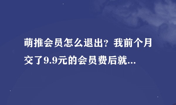 萌推会员怎么退出？我前个月交了9.9元的会员费后就没用了。这个月的今天突然又收到它扣费19元？