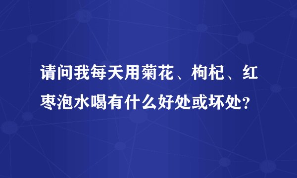 请问我每天用菊花、枸杞、红枣泡水喝有什么好处或坏处？