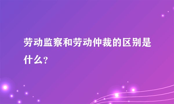 劳动监察和劳动仲裁的区别是什么？
