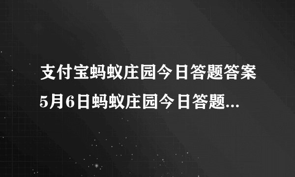支付宝蚂蚁庄园今日答题答案5月6日蚂蚁庄园今日答题答案最新