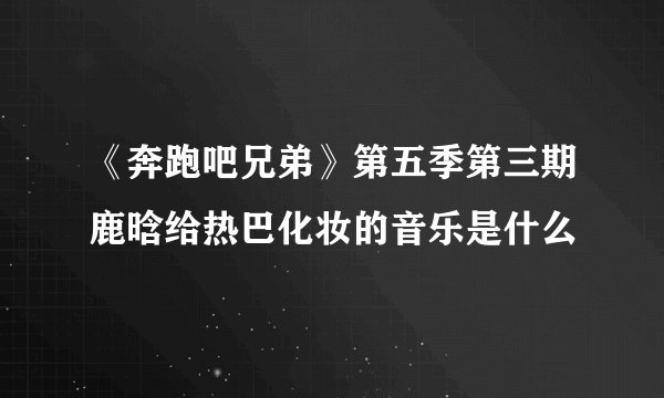 《奔跑吧兄弟》第五季第三期鹿晗给热巴化妆的音乐是什么