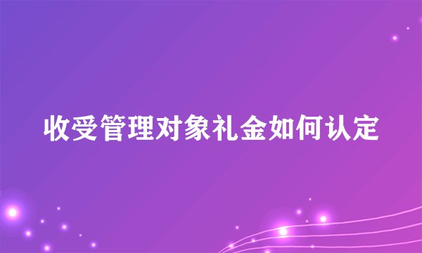 收受管理对象礼金如何认定