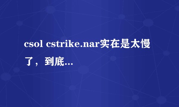 csol cstrike.nar实在是太慢了，到底为什么啊？