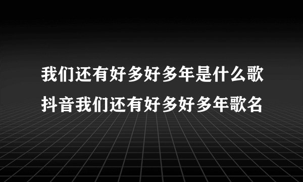 我们还有好多好多年是什么歌抖音我们还有好多好多年歌名
