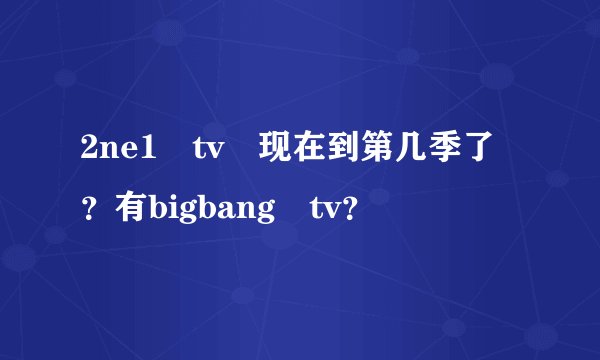 2ne1 tv 现在到第几季了？有bigbang tv？