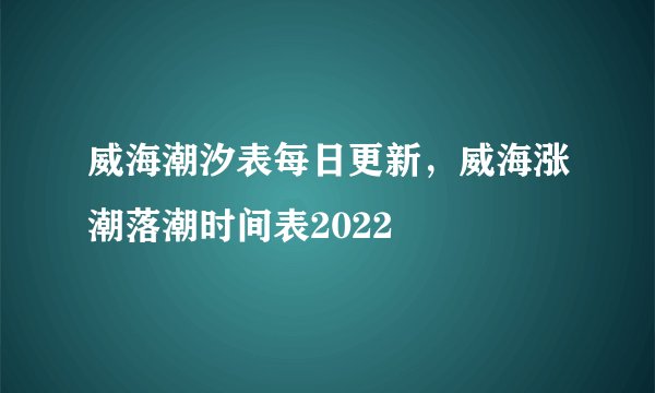 威海潮汐表每日更新，威海涨潮落潮时间表2022