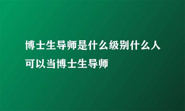 博士生导师是什么级别什么人可以当博士生导师