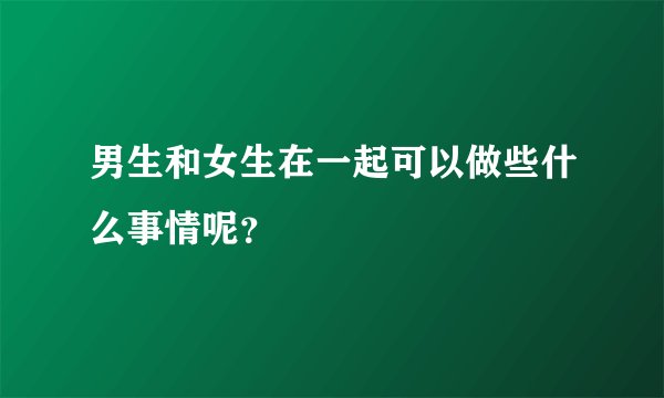 男生和女生在一起可以做些什么事情呢？