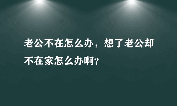 老公不在怎么办，想了老公却不在家怎么办啊？