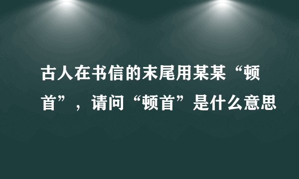 古人在书信的末尾用某某“顿首”，请问“顿首”是什么意思