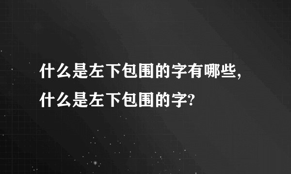 什么是左下包围的字有哪些,什么是左下包围的字?