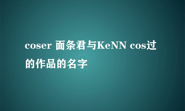 coser 面条君与KeNN cos过的作品的名字