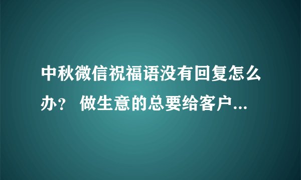 中秋微信祝福语没有回复怎么办？ 做生意的总要给客户发个祝福，发了没回复是何缘故？