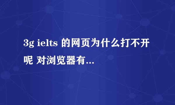 3g ielts 的网页为什么打不开呢 对浏览器有什么特殊要求吗?