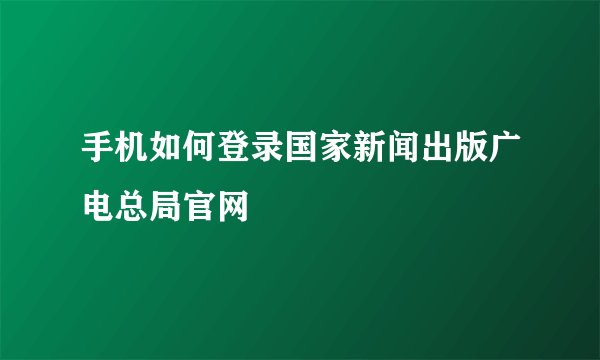 手机如何登录国家新闻出版广电总局官网