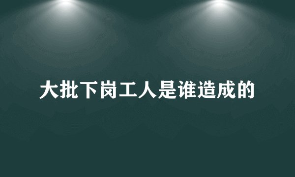 大批下岗工人是谁造成的