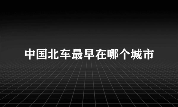 中国北车最早在哪个城市