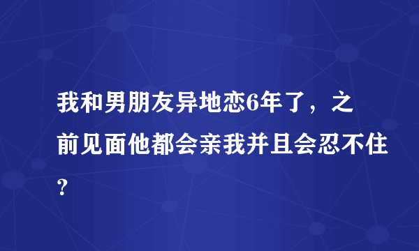 我和男朋友异地恋6年了，之前见面他都会亲我并且会忍不住？