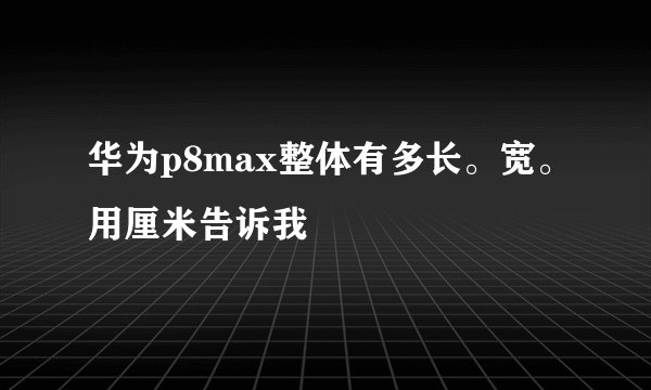 华为p8max整体有多长。宽。用厘米告诉我