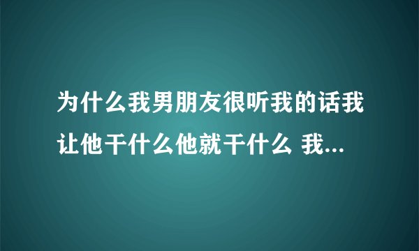 为什么我男朋友很听我的话我让他干什么他就干什么 我怀疑他是不是怕我把我当神经病？