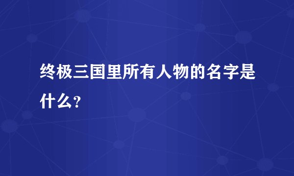 终极三国里所有人物的名字是什么？