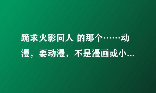 跪求火影同人 的那个……动漫，要动漫，不是漫画或小说，跪求，已给全部悬赏