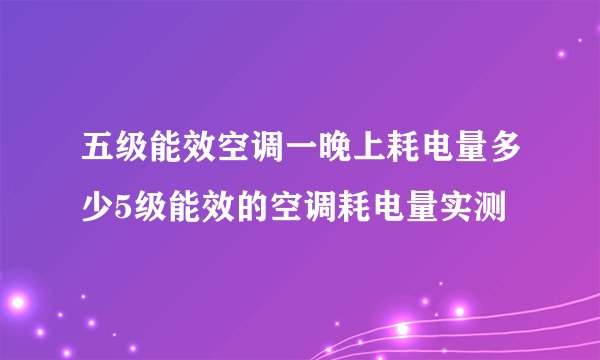 五级能效空调一晚上耗电量多少5级能效的空调耗电量实测