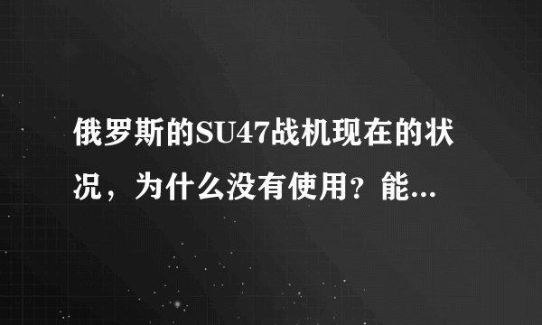 俄罗斯的SU47战机现在的状况，为什么没有使用？能不能介绍一下